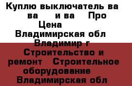 Куплю выключатель ва5139, ва5739 и ва5039Про › Цена ­ 100 - Владимирская обл., Владимир г. Строительство и ремонт » Строительное оборудование   . Владимирская обл.